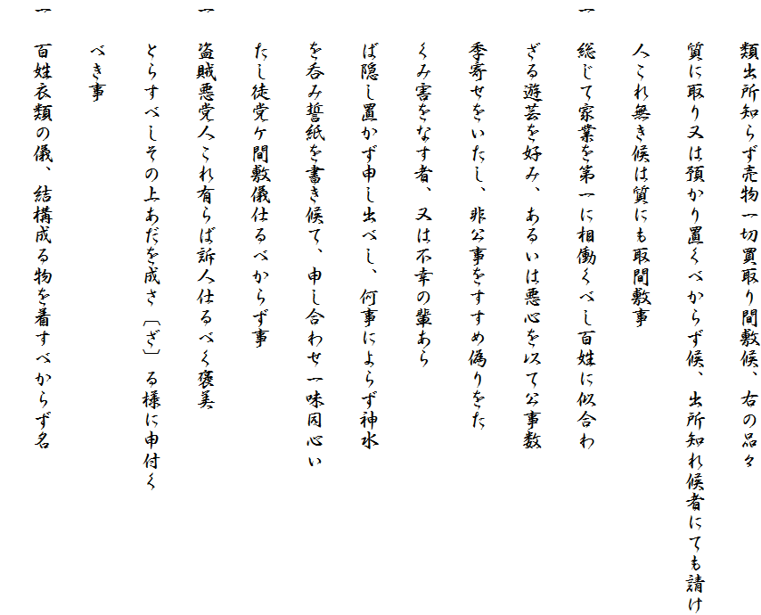 　　類出所知らず売物一切買取り間敷候、右の品々
　　質に取り又は預かり置くべからず候、出所知れ候者にても請け
　　人これ無き候は質にも取間敷事
一　総じて家業を第一に相働くべし百姓に似合わ
　　ざる遊芸を好み、あるいは悪心を以て公事数
　　季寄せをいたし、非公事をすすめ偽りをた
　　くみ害をなす者、又は不幸の輩あら
　　ば隠し置かず申し出べし、何事によらず神水
　　を呑み誓紙を書き候て、申し合わせ一味同心い
　　たし徒党ケ間敷儀仕るべからず事
一　盗賊悪党人これ有らば訴人仕るべく褒美
　　とらすべしその上あだを成さ〔ざ〕る様に申付く
　　べき事
一　百姓衣類の儀、結構成る物を着すべからず名