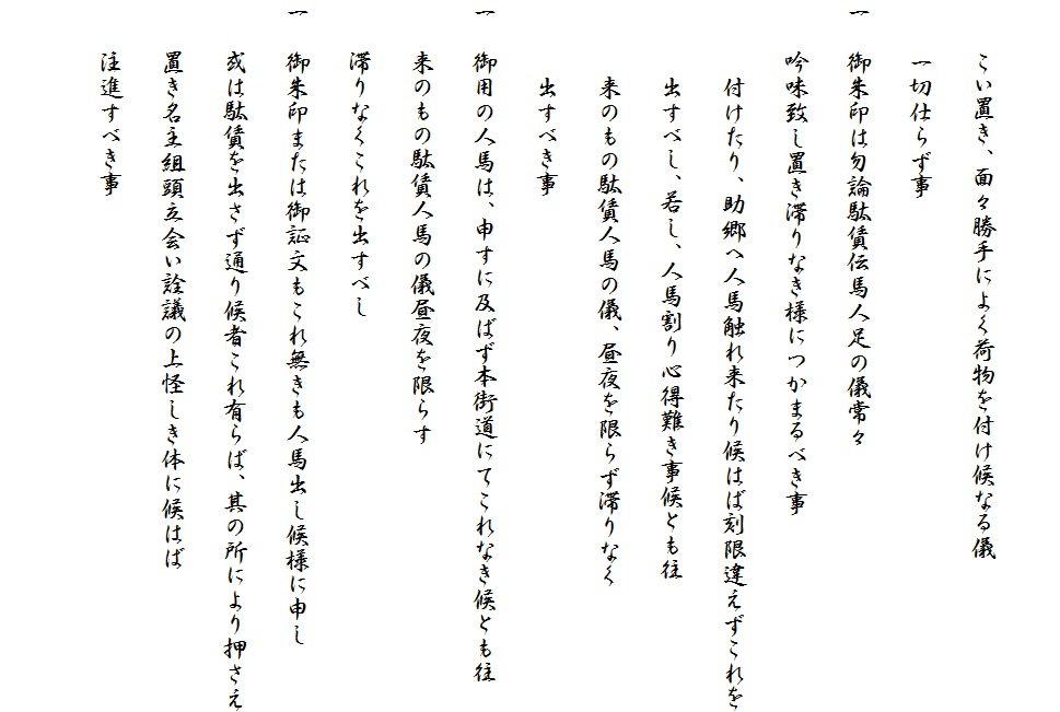 　
　　こい置き、面々勝手によく荷物を付け候なる儀
　　一切仕らず事
一　御朱印は勿論駄賃伝馬人足の儀常々
　　吟味致し置き滞りなき様につかまるべき事
　　　付けたり、助郷へ人馬触れ来たり候はば刻限違えずこれを
　　　出すべし、若し、人馬割り心得難き事候とも往
　　　来のもの駄賃人馬の儀、昼夜を限らず滞りなく
　　　出すべき事
一　御用の人馬は、申すに及ばず本街道にてこれなき候とも往
　　来のもの駄賃人馬の儀昼夜を限らす
　　滞りなくこれを出すべし　
一　御朱印または御証文もこれ無きも人馬出し候様に申し
　　或は駄賃を出さず通り候者これ有らば、其の所により押さえ
　　置き名主組頭立会い詮議の上怪しき体に候はば
　　注進すべき事　
　