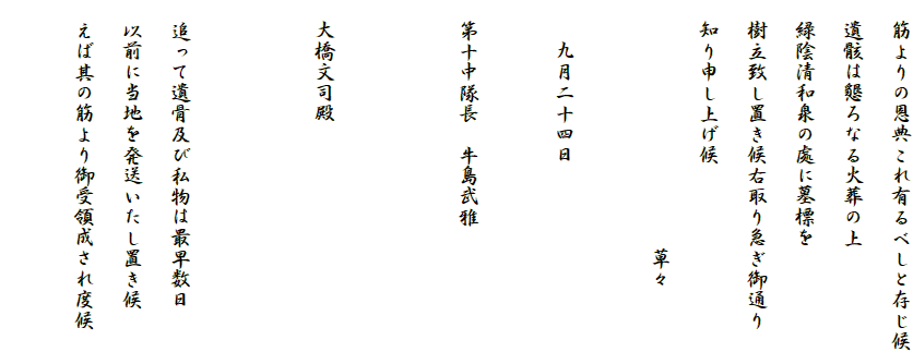 　筋よりの恩典これ有るべしと存じ候
　遺骸は懇ろなる火葬の上
　緑陰清和泉の處に墓標を
　樹立致し置き候右取り急ぎ御通り
　知り申し上げ候
　　　　　　　　　　　　草々
　　
　　九月二十四日

　第十中隊長　牛島武雅　


　大橋文司殿


　追って遺骨及び私物は最早数日
　以前に当地を発送いたし置き候
　えば其の筋より御受領成され度候

