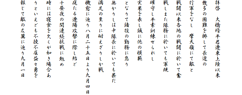 

拝啓　大橋修平君遼東上陸以来
幾多の困難を排して長途の
行軍をなし　摩天嶺にて敵と
戦闘以来各地の戦闘に於いて奮
戦しまた隊務に於いても軍規
確守し平素訓練せられし
実果を表し誠に他の模範
となりて諸役の勤務に怠り
無かりしは中隊長に於いても甚だ
満足の至りに耐えざりしか戦
機愈に迫り八月二十五日より九月四日
庭たる遼陽攻撃に際し殆ど
十昼夜の間連続抗戦に勉め
時には寝食を欠くが如き場合あ
りといえども不撓不屈益々勇を
報じて敵の左翼に迫り九月一日
