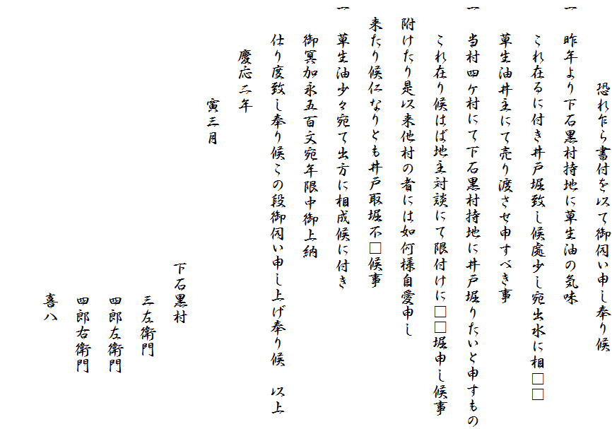 　　　　　恐れ乍ら書付を以て御伺い申し奉り候
一　昨年より下石黒村持地に草生油の気味
　　これ在るに付き井戸堀致し候處少し宛出水に相□□
　　草生油井主にて売り渡させ申すべき事
一　当村四ケ村にて下石黒村持地に井戸堀りたいと申すもの
　　これ在り候はば地主対談にて限付けに□□堀申し候事
　附けたり是以来他村の者には如何様自愛申し
　来たり候仁なりとも井戸取堀不□候事
一　草生油少々宛て出方に相成候に付き
　　御冥加永五百文宛年限中御上納
　　仕り度致し奉り候この段御伺い申し上げ奉り候　以上
　　　慶応二年
　　　　　　寅三月
　　　　　　　　　　　　　　　　下石黒村
　　　　　　　　　　　　　　　　　　三左衛門
　　　　　　　　　　　　　　　　　　四郎左衛門
　　　　　　　　　　　　　　　　　　四郎右衛門
　　　　　　　　　　　　　　　　　　喜八
　　　　　　　　　　　　　　　　