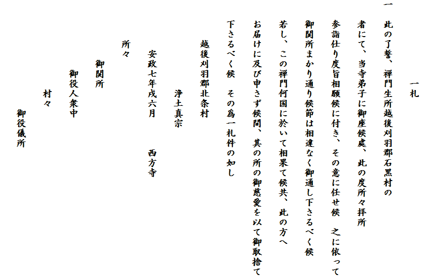 
　　　　　　　　一札
一　此の了誓、禅門生所越後刈羽郡石黒村の
　　者にて、当寺弟子に御座候處、此の度所々拝所
　　参詣仕り度旨相願候に付き、その意に任せ候　之に依って
　　御関所まかり通り候節は相違なく御通し下さるべく候
　　若し、この禅門何国に於いて相果て候共、此の方へ
　　お届けに及び申さず候間、其の所の御慈愛を以て御取捨て
　　下さるべく候　その爲一札件の如し
　　　　越後刈羽郡北条村
　　　　　　　　　浄土真宗
　　　　　安政七年戌六月　　　西方寺
　　　　所々
　　　　　　御関所
　　　　　　　御役人衆中
　　　　　　　　　村々
　　　　　　　　　　　御役儀所　