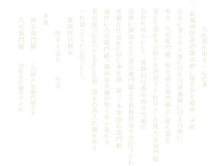 　
　　　　　　入れ置き申す一札の事
一、私儀同国魚沼郡百姓に罷り在り候所、天明
　　元年に身上不入意に付き行達兼候に付き当地に
　　参り、八右衛門殿、伯父孫右衛門殿方へ落ち着き
　　是まで我が子の如くお世話下され又々この度八右衛門殿
　　お取り計らいにて、寛政四巳酉年四月当地の
　　百姓に御取り立て孫右衛門殿より屋敷高取り分け下され
　　有難き仕合せに存じ奉り候　依って本家孫右衛門殿
　　並びに八右衛門殿、御両家共親の如く末々迄も大
　　恩忘却つかまつざるまじき候　後日の為入れ置き申す
　　一札依ってくだんのごとし。
　　　　寛政四巳酉年　
　　　　　　　四月十五日　　　平吉
　　　本家
　　　　孫右衛門殿　　　この時八右衛門殿より
　　　　八右衛門殿　　　印形分け譲り下され　　
　